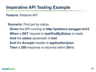 1919
Imperative API Testing Example
Feature: Petstore API
Scenario: Find pet by status
Given the API running at http://petstore.swagger.io/v2
When a GET request to /pet/findByStatus is made
And the status parameter is test
And the Accepts header is application/json
Then a 200 response is returned within 50ms
 