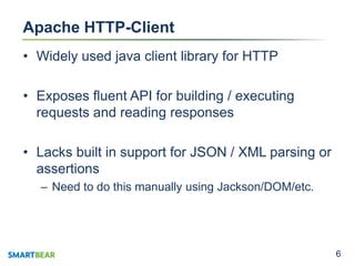 66
Apache HTTP-Client
• Widely used java client library for HTTP
• Exposes fluent API for building / executing
requests and reading responses
• Lacks built in support for JSON / XML parsing or
assertions
– Need to do this manually using Jackson/DOM/etc.
 