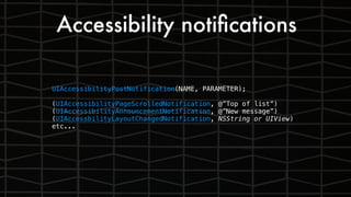Accessibility notiﬁcations
UIAccessibilityPostNotification(NAME, PARAMETER);
(UIAccessibilityPageScrolledNotification, @”Top of list”)
(UIAccessibilityAnnouncementNotification, @”New message”)
(UIAccessbilityLayoutChangedNotification, NSString or UIView)
etc...
 