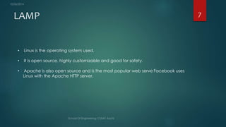 LAMP 7 
• Linux is the operating system used. 
• It is open source, highly customizable and good for safety. 
• Apache is also open source and is the most popular web serve Facebook uses 
Linux with the Apache HTTP server. 
 