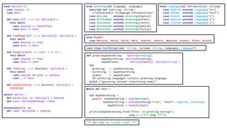 enum Option[+A]:
case Some(a: A)
case None
def map[B](f: A => B): Option[B] =
this match
case Some(a) => Some(f(a))
case None => None
def flatMap[B](f: A => Option[B]): Option[B] =
this match
case Some(a) => f(a)
case None => None
def fold[B](zero: => B)(f: A => B) =
this match
case Some(a) => f(a)
case None => zero
def filter(p: A => Boolean): Option[A] =
this match
case Some(a) if p(a) => Some(a)
case _ => None
def withFilter(p: A => Boolean): Option[A] =
filter(p)
object Option :
def pure[A](a: A): Option[A] = Some(a)
def none: Option[Nothing] = None
extension[A](a: A):
def some: Option[A] = Some(a)
enum Greeting(val language: Language):
override def toString: String =
s"${enumLabel} ${language.toPreposition}"
case Welcome extends Greeting(English)
case Willkommen extends Greeting(German)
case Bienvenue extends Greeting(French)
case Bienvenido extends Greeting(Spanish)
case Benvenuto extends Greeting(Italian)
enum Language(val toPreposition: String):
case English extends Language("to")
case German extends Language("nach")
case French extends Language("à")
case Spanish extends Language("a")
case Italian extends Language("a")
enum Planet:
case Mercury, Venus, Earth, Mars, Jupiter, Saturn, Neptune, Uranus, Pluto, Scala3
case class Earthling(name: String, surname: String, languages: Language*)
def greet(maybeGreeting: Option[Greeting],
maybeEarthling: Option[Earthling],
maybePlanet: Option[Planet]): Option[String] =
for
greeting <- maybeGreeting
earthling <- maybeEarthling
planet <- maybePlanet
if earthling.languages contains greeting.language
yield s"$greeting $planet ${earthling.name}!"
@main def main =
val maybeGreeting =
greet( maybeGreeting = Some(Welcome),
maybeEarthling = Some(Earthling("Fred", "Smith", English, Italian)),
maybePlanet = Some(Scala3))
println(maybeGreeting.fold("Error: no greeting message")
(msg => s"*** $msg ***"))
*** Welcome to Scala3 Fred! ***
 