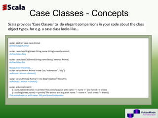 Case Classes - Concepts
Scala provides ‘Case Classes’ to do elegant comparisons in your code about the class
object types. for e.g. a case class looks like…


scala> abstract case class Animal
defined class Animal

scala> case class Dog(breed:String,name:String) extends Animal;
defined class Dog

scala> case class Cat(breed:String,name:String) extends Animal;
defined class Cat

Now Create instances……
scala> var anAnimal:Animal = new Cat(“Indonesian","Silly");
anAnimal: Animal = Animal()

scala> var anAnimal2:Animal = new Dog("Alsatian","Biscuit");
anAnimal2: Animal = Animal()

scala> anAnimal match {
   | case Cat(breed,name) => println("The animal was cat with name :" + name + “ and breed:" + breed)
   | case Dog(breed,name) => println("The animal was dog with name :" + name + “ and breed:" + breed)}
The animal was cat with name :Silly and breed:Indonesian
 