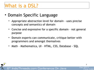 What is a DSL?
• Domain Specific Language
 • Appropriate abstraction level for domain - uses precise
   concepts and semantics of domain
 • Concise and expressive for a specific domain – not general
   purpose
 • Domain experts can communicate, critique better with
   programmers and amongst themselves
 • Math – Mathematica, UI – HTML, CSS, Database - SQL




                                                                2
 