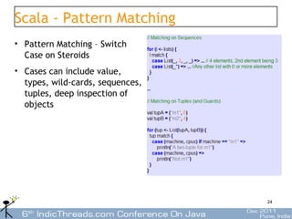 Scala - Pattern Matching
• Pattern Matching – Switch
  Case on Steroids
• Cases can include value,
  types, wild-cards, sequences,
  tuples, deep inspection of
  objects




                                  24
 