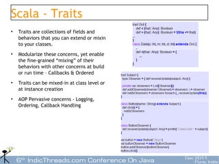 Scala - Traits
•   Traits are collections of fields and
    behaviors that you can extend or mixin
    to your classes.
•   Modularize these concerns, yet enable
    the fine-grained “mixing” of their
    behaviors with other concerns at build
    or run time – Callbacks & Ordered
•   Traits can be mixed-in at class level or
    at instance creation
•   AOP Pervasive concerns - Logging,
    Ordering, Callback Handling




                                               33
 