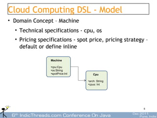 Cloud Computing DSL - Model
• Domain Concept – Machine
  • Technical specifications - cpu, os
  • Pricing specifications - spot price, pricing strategy –
    default or define inline

                 Machine

                 •cpu:Cpu
                 •os:String
                 •spotPrice:Int       Cpu

                                  •arch: String
                                  •cpus: Int




                                                         6
 