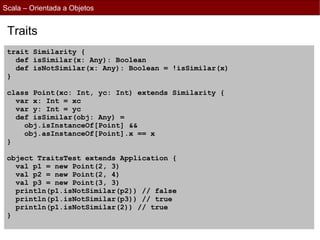 Scala – Orientada a Objetos


 Traits
 trait Similarity {
   def isSimilar(x: Any): Boolean
   def isNotSimilar(x: Any): Boolean = !isSimilar(x)
 }

 class Point(xc: Int, yc: Int) extends Similarity {
   var x: Int = xc
   var y: Int = yc
   def isSimilar(obj: Any) =
     obj.isInstanceOf[Point] &&
     obj.asInstanceOf[Point].x == x
 }

 object TraitsTest extends Application {
   val p1 = new Point(2, 3)
   val p2 = new Point(2, 4)
   val p3 = new Point(3, 3)
   println(p1.isNotSimilar(p2)) // false
   println(p1.isNotSimilar(p3)) // true
   println(p1.isNotSimilar(2)) // true
 }
 