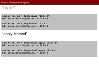 Scala – Orientada a Objetos

 “object”

 scala> val bd = BigDecimal("123.43")
 bd: scala.math.BigDecimal = 123.43

 scala> val bd = BigDecimal(123.43)
 bd: scala.math.BigDecimal = 123.43


 “apply Method”

 scala> val bd = BigDecimal.apply("123.43")
 bd: scala.math.BigDecimal = 123.43

 scala> val bd = BigDecimal.apply(123.43)
 bd: scala.math.BigDecimal = 123.43
 