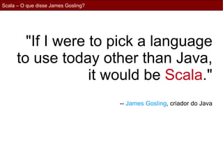 Scala – O que disse James Gosling?




        "If I were to pick a language
      to use today other than Java,
                   it would be Scala."
                                     -- James Gosling, criador do Java
 