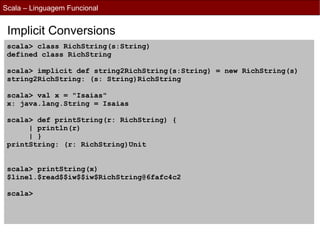 Scala – Linguagem Funcional


 Implicit Conversions
 scala> class RichString(s:String)
 defined class RichString

 scala> implicit def string2RichString(s:String) = new RichString(s)
 string2RichString: (s: String)RichString

 scala> val x = "Isaias"
 x: java.lang.String = Isaias

 scala> def printString(r: RichString) {
      | println(r)
      | }
 printString: (r: RichString)Unit


 scala> printString(x)
 $line1.$read$$iw$$iw$RichString@6fafc4c2

 scala>
 