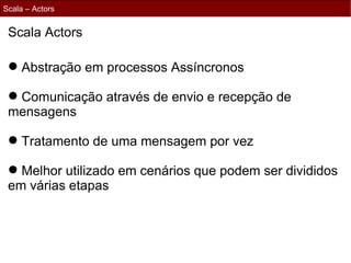 Scala – Actors


 Scala Actors

  Abstração em processos Assíncronos

  Comunicação através de envio e recepção de
 mensagens

  Tratamento de uma mensagem por vez

  Melhor utilizado em cenários que podem ser divididos
 em várias etapas
 