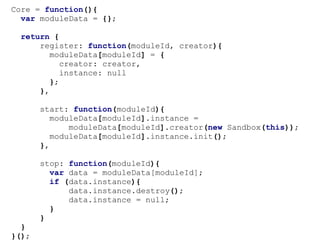 Core.register("module-name", function(sandbox){

      return {
          init: function(){

                //not sure if I'm allowed...
                if (sandbox.iCanHazCheezburger()){
                    alert("thx u");
                }
           },

           destroy: function(){
               //destructor
           }

      };

});
 