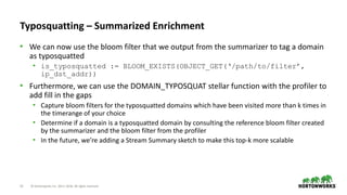 13 © Hortonworks Inc. 2011–2018. All rights reserved
Typosquatting – Summarized Enrichment
• We can now use the bloom filter that we output from the summarizer to tag a domain
as typosquatted
• is_typosquatted := BLOOM_EXISTS(OBJECT_GET(‘/path/to/filter’,
ip_dst_addr))
• Furthermore, we can use the DOMAIN_TYPOSQUAT stellar function with the profiler to
add fill in the gaps
• Capture bloom filters for the typosquatted domains which have been visited more than k times in
the timerange of your choice
• Determine if a domain is a typosquatted domain by consulting the reference bloom filter created
by the summarizer and the bloom filter from the profiler
• In the future, we’re adding a Stream Summary sketch to make this top-k more scalable
 