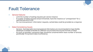 Fault Tolerance
> Service Failures
- Limit the number of waiting requests per service instance
- If number of failed requests breach threshold, mark the instance as "unresponsive" for a
specified period of time
- For non-transactional / information requests, cached data could be provided as a response
> Data Consistency Issues
- Services that deal with non-transactional information are recommended to have NoSQL
databases (scalable & flexible for different structured/unstructured formats of data)
- As much as possible, transaction logic should be contained within least number of services
(preferably 1) to prevent data inconsistency
 