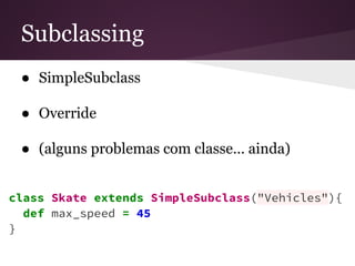 Subclassing 
● SimpleSubclass 
● Override 
● (alguns problemas com classe… ainda) 
class Skate extends SimpleSubclass("Vehicles"){ 
def max_speed = 45 
} 
 