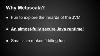 Why Metascala?
● Fun to explore the innards of the JVM
● An almost-fully secure Java runtime!
● Small size makes fiddling fun

 