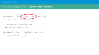 Functional programming – Higher order functions
Scala Fundamentals
def magic(x: Int, f: Int => Int): Int = f(x)
// (Int, Int => Int) => Int
// another way to do the same:
type Int2Int = Int => Int
def magic(x: Int, f: Int2Int): Int = f(x)
// (Int, Int2Int) => Int
 