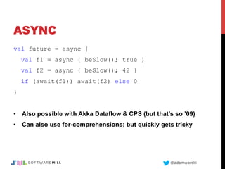 @adamwarski
ASYNC
val future = async {
val f1 = async { beSlow(); true }
val f2 = async { beSlow(); 42 }
if (await(f1)) await(f2) else 0
}
•  Also possible with Akka Dataflow & CPS (but that’s so ’09)
•  Can also use for-comprehensions; but quickly gets tricky
 