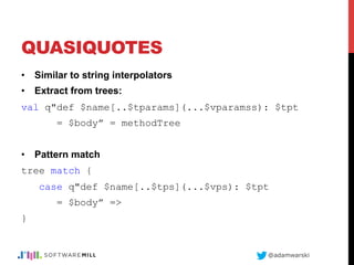 @adamwarski
QUASIQUOTES
•  Similar to string interpolators
•  Extract from trees:
val q"def $name[..$tparams](...$vparamss): $tpt
= $body” = methodTree
•  Pattern match
tree match {
case q"def $name[..$tps](...$vps): $tpt
= $body” =>
}
 