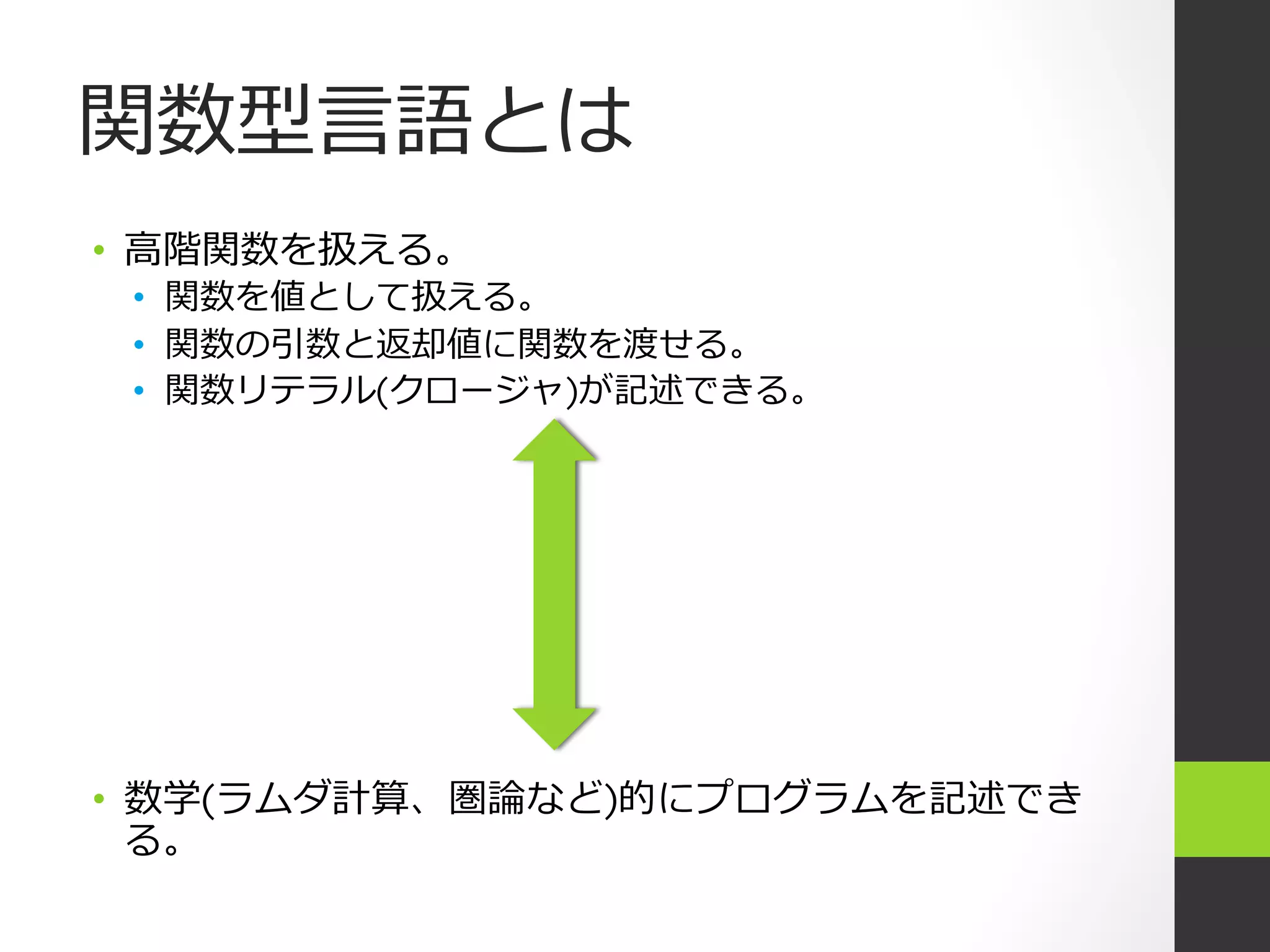 関数型⾔言語とは
•  ⾼高階関数を扱える。
 •  関数を値として扱える。
 •  関数の引数と返却値に関数を渡せる。
 •  関数リテラル(クロージャ)が記述できる。




•  数学(ラムダ計算、圏論論など)的にプログラムを記述でき
   る。
 