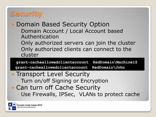 SecurityDomain Based Security OptionDomain Account / Local Account based AuthenticationOnly authorized servers can join the clusterOnly authorized clients can connect to the clusterTransport Level SecurityTurn on/off Signing or EncryptionCan turn off Cache SecurityUse Firewalls, IPSec,  VLANs to protect cachegrant-cacheallowedclientaccount  RedDomain\Machine1$  grant-cacheallowedclientaccount  RedDomain\John