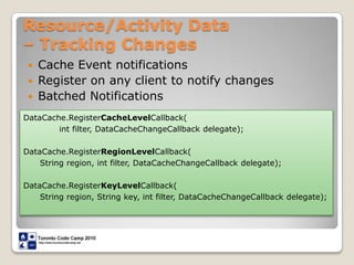 Resource/Activity Data – Tracking ChangesCache Event notificationsRegister on any client to notify changesBatched NotificationsDataCache.RegisterCacheLevelCallback(int filter, DataCacheChangeCallback delegate); DataCache.RegisterRegionLevelCallback(      String region, int filter, DataCacheChangeCallback delegate); DataCache.RegisterKeyLevelCallback(      String region, String key, int filter, DataCacheChangeCallback delegate); 