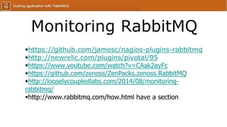 Monitoring RabbitMQ
https://github.com/jamesc/nagios-plugins-rabbitmq
http://newrelic.com/plugins/pivotal/95
https://www.youtube.com/watch?v=CAak2ayFc
https://github.com/zenoss/ZenPacks.zenoss.RabbitMQ
http://looselycoupledlabs.com/2014/08/monitoring-
rabbitmq/
http://www.rabbitmq.com/how.html have a section
 