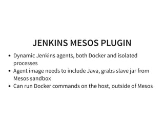 JENKINS MESOS PLUGIN
Dynamic Jenkins agents, both Docker and isolated
processes
Agent image needs to include Java, grabs slave jar from
Mesos sandbox
Can run Docker commands on the host, outside of Mesos
 