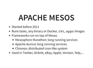 APACHE MESOS
Started before 2011
Runs tasks, any binary or Docker, rkt, appcimages
Frameworks run on top of Mesos
Mesosphere Marathon: long running services
Apache Aurora: long running services
Chronos: distributed cron-like system
Used in Twitter, Airbnb, eBay, Apple, Verizon, Yelp,...
 