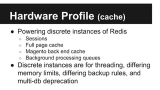 Hardware Profile (cache)
● Powering discrete instances of Redis
○ Sessions
○ Full page cache
○ Magento back end cache
○ Background processing queues
● Discrete instances are for threading, differing
memory limits, differing backup rules, and
multi-db deprecation
 