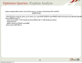 Optimize Queries /Explain Analyze
explain (analyze,buffers) select col1,col2 from demo_ios where col2 between 0.01 and 0.02;
QUERY PLAN
-----------------------------------------------------------------------------------------------------------------------------------------------
Index Only Scan using idx_demo_ios on demo_ios (cost=0.00..35330.93 rows=993633 width=16) (actual time=58.100..3250.589
rows=1000392 loops=1)
Index Cond: ((col2 >= 0.01::double precision) AND (col2 <= 0.02::double precision))
Heap Fetches: 0
Buffers: shared hit=923073 read=3848
Total runtime: 4297.405 ms
15
Wednesday, September 18, 13
 