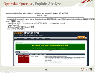 Optimize Queries /Explain Analyze
explain (analyze,buffers) select col1,col2 from demo_ios where col2 between 0.01 and 0.02;
QUERY PLAN
-----------------------------------------------------------------------------------------------------------------------------------------------
Index Only Scan using idx_demo_ios on demo_ios (cost=0.00..35330.93 rows=993633 width=16) (actual time=58.100..3250.589
rows=1000392 loops=1)
Index Cond: ((col2 >= 0.01::double precision) AND (col2 <= 0.02::double precision))
Heap Fetches: 0
Buffers: shared hit=923073 read=3848
Total runtime: 4297.405 ms
15
Wednesday, September 18, 13
 