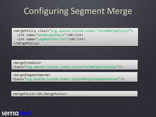 Configuring Segment Merge
<mergePolicy class="org.apache.lucene.index.TieredMergePolicy">
<int name="maxMergeAtOnce">10</int>
<int name="segmentsPerTier">10</int>
</mergePolicy>

<mergeScheduler
class="org.apache.lucene.index.ConcurrentMergeScheduler"/>
<mergedSegmentWarmer
class="org.apache.lucene.index.SimpleMergedSegmentWarmer"/>

<mergeFactor>10</mergeFactor>

 
