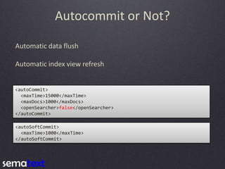 Autocommit or Not?
Automatic data flush

Automatic index view refresh

<autoCommit>
<maxTime>15000</maxTime>
<maxDocs>1000</maxDocs>
<openSearcher>false</openSearcher>
</autoCommit>
<autoSoftCommit>
<maxTime>1000</maxTime>
</autoSoftCommit>

 