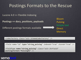 Postings Formats to the Rescue
Lucene 4.0 >= Flexible Indexing
Postings == docs, positions, payloads
Different postings formats available

Bloom
Pulsing
Simple text
Direct
Memory

<codecFactory class="solr.SchemaCodecFactory" />
<field name="id" type="string_pulsing" indexed="true" stored="true" />
<fieldType name="string_pulsing" class="solr.StrField"
postingsFormat="Pulsing41" />

 