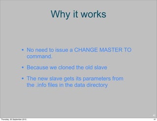 Why it works


                     • No need to issue a CHANGE MASTER TO
                              command.

                     • Because we cloned the old slave
                     • The new slave gets its parameters from
                              the .info files in the data directory




                                                                      41
Thursday, 30 September 2010                                           41
 