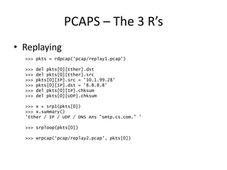 PCAPS – The 3 R’s
• Replaying
>>> pkts = rdpcap('pcap/replay1.pcap')
>>> del pkts[0][Ether].dst
>>> del pkts[0][Ether].src
>>> pkts[0][IP].src = '10.1.99.28'
>>> pkts[0][IP].dst = '8.8.8.8'
>>> del pkts[0][IP].chksum
>>> del pkts[0][UDP].chksum
>>> x = srp1(pkts[0])
>>> x.summary()
'Ether / IP / UDP / DNS Ans "smtp.cs.com." '
>>> srploop(pkts[0])
>>> wrpcap(‘pcap/replay2.pcap’, pkts[0])
 