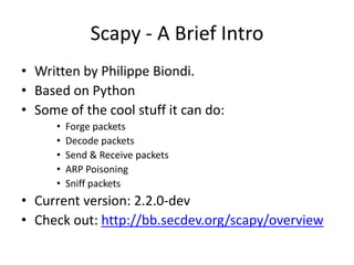 Scapy - A Brief Intro
• Written by Philippe Biondi.
• Based on Python
• Some of the cool stuff it can do:
• Forge packets
• Decode packets
• Send & Receive packets
• ARP Poisoning
• Sniff packets
• Current version: 2.2.0-dev
• Check out: http://bb.secdev.org/scapy/overview
 