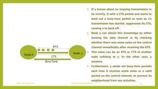 Node X Node y
RTS
CTS
BusyTone
 If y knows about an ongoing transmission in
its vicinity, it with a CTS packet and starts to
send out a busy-tone packet as soon as x’s
transmission has started. suppresses its CTS,
causing x to back off.
 Node y can obtain this knowledge by either
sensing the data channel or by checking
whether there was some noise on the control
channel immediately after receiving the RTS.
 This noise can be an RTS or CTS of another
node colliding at y. In the other case, y
answers
 Furthermore, y sends out busy-tone packets
each time it receives some noise or a valid
packet on the control channel, to prevent its
neighborhood from any activities.
99Schedule based protocolsFriday, 28August 2020
 