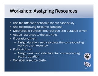 Workshop: Assigning Resources

• Use the attached schedule for our case study
• And the following resource database
• Differentiate between effort-driven and duration-driven
• Assign resources to the activities
• If duration-driven
   – Assign duration, and calculate the corresponding
               duration
      work by each resource
• If effort-driven
   – A i work, and calculate the corresponding
      Assign      k     d l l t th             di
      activity duration
• Consider resource costs

                                                       49
 