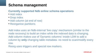 Copyright © 2014, Oracle and/or its affiliates. All rights reserved.6
Currently supported Ndb online schema operations
●
Add index
●
Drop index
●
Add column (at end of row)
●
Reorganise partitions
Add index uses an Ndb-internal 'live copy' mechanism (similar to the
node recovery) to build an index while the indexed data is changing.
Add column makes use of 'Dynamic columns' inside LDM to add a
column by only changing table metadata- no need to scan/modify every
row.
Reorg uses triggers and special row markers.
Schema management
 