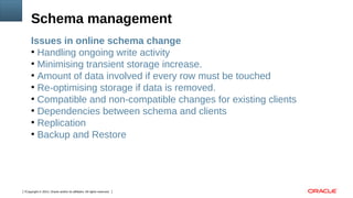 Copyright © 2014, Oracle and/or its affiliates. All rights reserved.7
Issues in online schema change
●
Handling ongoing write activity
●
Minimising transient storage increase.
●
Amount of data involved if every row must be touched
●
Re-optimising storage if data is removed.
●
Compatible and non-compatible changes for existing clients
●
Dependencies between schema and clients
●
Replication
●
Backup and Restore
Schema management
 