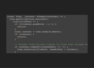 (tree: Tree, _context: SchematicContext) => {
tree.getDir(options.sourceDir)
.visit(filePath => {
if (!filePath.endsWith('.ts')) {
return;
}
const content = tree.read(filePath);
if (!content) {
return;
}
// Prevent from writing license to files that already ha
if (content.indexOf(licenseText) == -1) {
tree.overwrite(filePath, headerText + content);
}
 