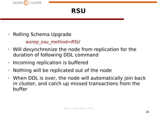 RSU

➢

Rolling Schema Upgrade
wsrep_osu_method=RSU

➢

Will desynchronize the node from replication for the
duration of following DDL command

➢

Incoming replication is buffered

➢

Nothing will be replicated out of the node

➢

When DDL is over, the node will automatically join back
in cluster, and catch up missed transactions from the
buffer

www.codership.com
25

 
