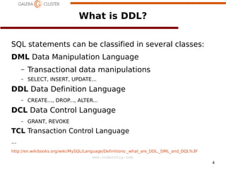 What is DDL?
SQL statements can be classified in several classes:
DML Data Manipulation Language
–

Transactional data manipulations

–

SELECT, INSERT, UPDATE...

DDL Data Definition Language
–

CREATE..., DROP..., ALTER...

DCL Data Control Language
–

GRANT, REVOKE

TCL Transaction Control Language
…
http://en.wikibooks.org/wiki/MySQL/Language/Definitions:_what_are_DDL,_DML_and_DQL%3F
www.codership.com
4

 