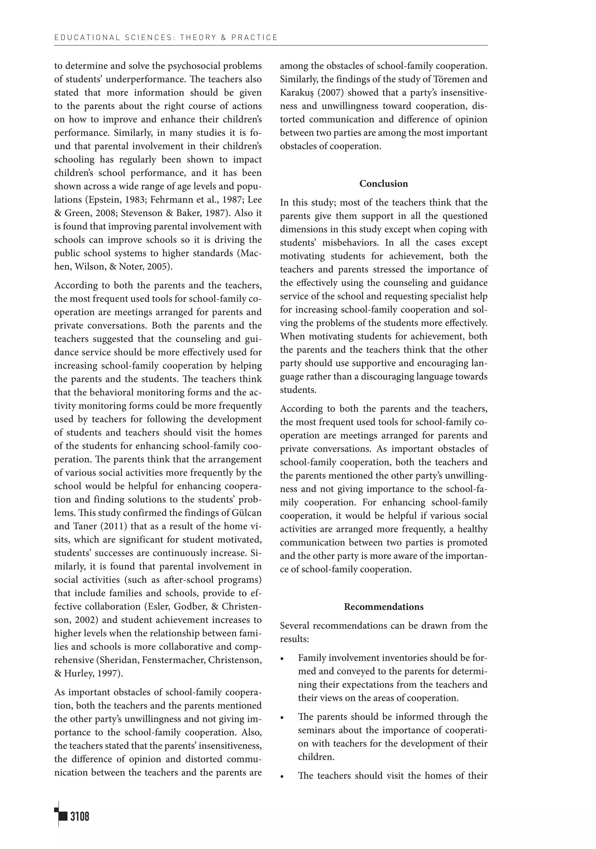 E D U C A T I O N A L S C I E N C E S : T H E O R Y & P R A C T I C E
3108
to determine and solve the psychosocial problems
of students’ underperformance. The teachers also
stated that more information should be given
to the parents about the right course of actions
on how to improve and enhance their children’s
performance. Similarly, in many studies it is fo-
und that parental involvement in their children’s
schooling has regularly been shown to impact
children’s school performance, and it has been
shown across a wide range of age levels and popu-
lations (Epstein, 1983; Fehrmann et al., 1987; Lee
& Green, 2008; Stevenson & Baker, 1987). Also it
is found that improving parental involvement with
schools can improve schools so it is driving the
public school systems to higher standards (Mac-
hen, Wilson, & Noter, 2005).
According to both the parents and the teachers,
the most frequent used tools for school-family co-
operation are meetings arranged for parents and
private conversations. Both the parents and the
teachers suggested that the counseling and gui-
dance service should be more effectively used for
increasing school-family cooperation by helping
the parents and the students. The teachers think
that the behavioral monitoring forms and the ac-
tivity monitoring forms could be more frequently
used by teachers for following the development
of students and teachers should visit the homes
of the students for enhancing school-family coo-
peration. The parents think that the arrangement
of various social activities more frequently by the
school would be helpful for enhancing coopera-
tion and finding solutions to the students’ prob-
lems. This study confirmed the findings of Gülcan
and Taner (2011) that as a result of the home vi-
sits, which are significant for student motivated,
students’ successes are continuously increase. Si-
milarly, it is found that parental involvement in
social activities (such as after-school programs)
that include families and schools, provide to ef-
fective collaboration (Esler, Godber, & Christen-
son, 2002) and student achievement increases to
higher levels when the relationship between fami-
lies and schools is more collaborative and comp-
rehensive (Sheridan, Fenstermacher, Christenson,
& Hurley, 1997).
As important obstacles of school-family coopera-
tion, both the teachers and the parents mentioned
the other party’s unwillingness and not giving im-
portance to the school-family cooperation. Also,
the teachers stated that the parents’ insensitiveness,
the difference of opinion and distorted commu-
nication between the teachers and the parents are
among the obstacles of school-family cooperation.
Similarly, the findings of the study of Töremen and
Karakuş (2007) showed that a party’s insensitive-
ness and unwillingness toward cooperation, dis-
torted communication and difference of opinion
between two parties are among the most important
obstacles of cooperation.
Conclusion
In this study; most of the teachers think that the
parents give them support in all the questioned
dimensions in this study except when coping with
students’ misbehaviors. In all the cases except
motivating students for achievement, both the
teachers and parents stressed the importance of
the effectively using the counseling and guidance
service of the school and requesting specialist help
for increasing school-family cooperation and sol-
ving the problems of the students more effectively.
When motivating students for achievement, both
the parents and the teachers think that the other
party should use supportive and encouraging lan-
guage rather than a discouraging language towards
students.
According to both the parents and the teachers,
the most frequent used tools for school-family co-
operation are meetings arranged for parents and
private conversations. As important obstacles of
school-family cooperation, both the teachers and
the parents mentioned the other party’s unwilling-
ness and not giving importance to the school-fa-
mily cooperation. For enhancing school-family
cooperation, it would be helpful if various social
activities are arranged more frequently, a healthy
communication between two parties is promoted
and the other party is more aware of the importan-
ce of school-family cooperation.
Recommendations
Several recommendations can be drawn from the
results:
•	 Family involvement inventories should be for-
med and conveyed to the parents for determi-
ning their expectations from the teachers and
their views on the areas of cooperation.
•	 The parents should be informed through the
seminars about the importance of cooperati-
on with teachers for the development of their
children.
•	 The teachers should visit the homes of their
 
