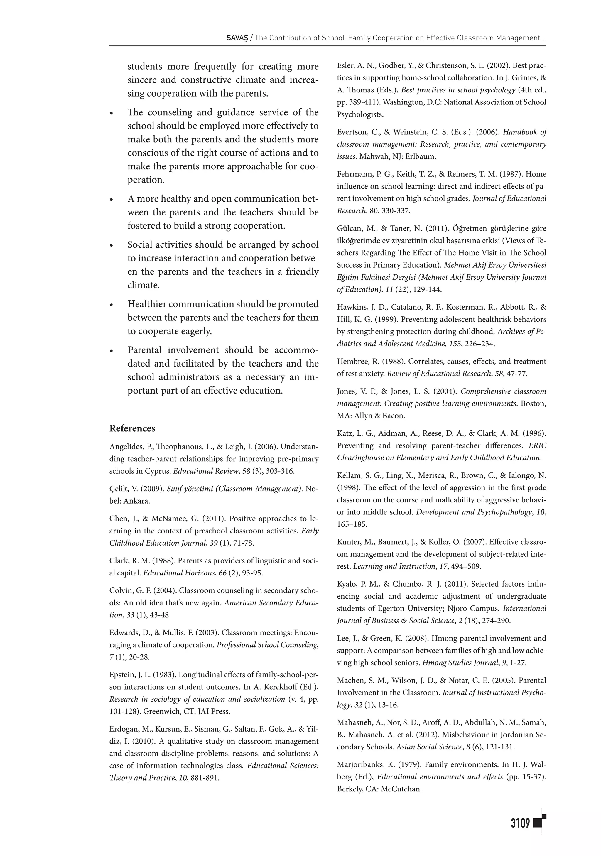 SAVAŞ / The Contribution of School-Family Cooperation on Effective Classroom Management...
3109
students more frequently for creating more
sincere and constructive climate and increa-
sing cooperation with the parents.
•	 The counseling and guidance service of the
school should be employed more effectively to
make both the parents and the students more
conscious of the right course of actions and to
make the parents more approachable for coo-
peration.
•	 A more healthy and open communication bet-
ween the parents and the teachers should be
fostered to build a strong cooperation.
•	 Social activities should be arranged by school
to increase interaction and cooperation betwe-
en the parents and the teachers in a friendly
climate.
•	 Healthier communication should be promoted
between the parents and the teachers for them
to cooperate eagerly.
•	 Parental involvement should be accommo-
dated and facilitated by the teachers and the
school administrators as a necessary an im-
portant part of an effective education.
References
Angelides, P., Theophanous, L., & Leigh, J. (2006). Understan-
ding teacher-parent relationships for improving pre-primary
schools in Cyprus. Educational Review, 58 (3), 303-316.
Çelik, V. (2009). Sınıf yönetimi (Classroom Management). No-
bel: Ankara.
Chen, J., & McNamee, G. (2011). Positive approaches to le-
arning in the context of preschool classroom activities. Early
Childhood Education Journal, 39 (1), 71-78.
Clark, R. M. (1988). Parents as providers of linguistic and soci-
al capital. Educational Horizons, 66 (2), 93-95.
Colvin, G. F. (2004). Classroom counseling in secondary scho-
ols: An old idea that’s new again. American Secondary Educa-
tion, 33 (1), 43-48
Edwards, D., & Mullis, F. (2003). Classroom meetings: Encou-
raging a climate of cooperation. Professional School Counseling,
7 (1), 20-28.
Epstein, J. L. (1983). Longitudinal effects of family-school-per-
son interactions on student outcomes. In A. Kerckhoff (Ed.),
Research in sociology of education and socialization (v. 4, pp.
101-128). Greenwich, CT: JAI Press.
Erdogan, M., Kursun, E., Sisman, G., Saltan, F., Gok, A., & Yil-
diz, I. (2010). A qualitative study on classroom management
and classroom discipline problems, reasons, and solutions: A
case of information technologies class. Educational Sciences:
Theory and Practice, 10, 881-891.
Esler, A. N., Godber, Y., & Christenson, S. L. (2002). Best prac-
tices in supporting home-school collaboration. In J. Grimes, &
A. Thomas (Eds.), Best practices in school psychology (4th ed.,
pp. 389-411). Washington, D.C: National Association of School
Psychologists.
Evertson, C., & Weinstein, C. S. (Eds.). (2006). Handbook of
classroom management: Research, practice, and contemporary
issues. Mahwah, NJ: Erlbaum.
Fehrmann, P. G., Keith, T. Z., & Reimers, T. M. (1987). Home
influence on school learning: direct and indirect effects of pa-
rent involvement on high school grades. Journal of Educational
Research, 80, 330-337.
Gülcan, M., & Taner, N. (2011). Öğretmen görüşlerine göre
ilköğretimde ev ziyaretinin okul başarısına etkisi (Views of Te-
achers Regarding The Effect of The Home Visit in The School
Success in Primary Education). Mehmet Akif Ersoy Üniversitesi
Eğitim Fakültesi Dergisi (Mehmet Akif Ersoy University Journal
of Education). 11 (22), 129-144.
Hawkins, J. D., Catalano, R. F., Kosterman, R., Abbott, R., &
Hill, K. G. (1999). Preventing adolescent healthrisk behaviors
by strengthening protection during childhood. Archives of Pe-
diatrics and Adolescent Medicine, 153, 226–234.
Hembree, R. (1988). Correlates, causes, effects, and treatment
of test anxiety. Review of Educational Research, 58, 47-77.
Jones, V. F., & Jones, L. S. (2004). Comprehensive classroom
management: Creating positive learning environments. Boston,
MA: Allyn & Bacon.
Katz, L. G., Aidman, A., Reese, D. A., & Clark, A. M. (1996).
Preventing and resolving parent-teacher differences. ERIC
Clearinghouse on Elementary and Early Childhood Education.
Kellam, S. G., Ling, X., Merisca, R., Brown, C., & Ialongo, N.
(1998). The effect of the level of aggression in the first grade
classroom on the course and malleability of aggressive behavi-
or into middle school. Development and Psychopathology, 10,
165–185.
Kunter, M., Baumert, J., & Koller, O. (2007). Effective classro-
om management and the development of subject-related inte-
rest. Learning and Instruction, 17, 494–509.
Kyalo, P. M., & Chumba, R. J. (2011). Selected factors influ-
encing social and academic adjustment of undergraduate
students of Egerton University; Njoro Campus. International
Journal of Business & Social Science, 2 (18), 274-290.
Lee, J., & Green, K. (2008). Hmong parental involvement and
support: A comparison between families of high and low achie-
ving high school seniors. Hmong Studies Journal, 9, 1-27.
Machen, S. M., Wilson, J. D., & Notar, C. E. (2005). Parental
Involvement in the Classroom. Journal of Instructional Psycho-
logy, 32 (1), 13-16.
Mahasneh, A., Nor, S. D., Aroff, A. D., Abdullah, N. M., Samah,
B., Mahasneh, A. et al. (2012). Misbehaviour in Jordanian Se-
condary Schools. Asian Social Science, 8 (6), 121-131.
Marjoribanks, K. (1979). Family environments. In H. J. Wal-
berg (Ed.), Educational environments and effects (pp. 15-37).
Berkely, CA: McCutchan.
 