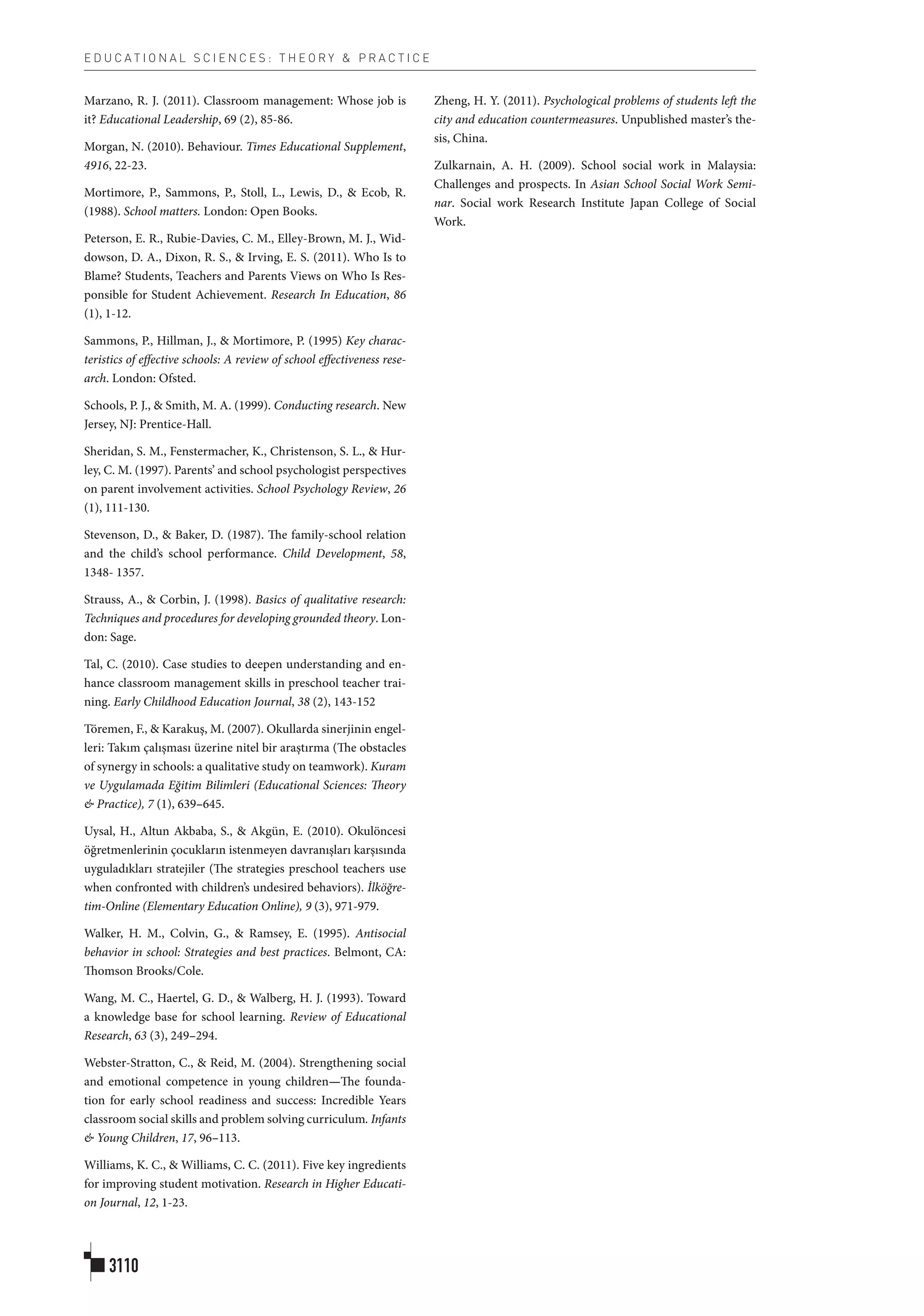 E D U C A T I O N A L S C I E N C E S : T H E O R Y & P R A C T I C E
3110
Marzano, R. J. (2011). Classroom management: Whose job is
it? Educational Leadership, 69 (2), 85-86.
Morgan, N. (2010). Behaviour. Times Educational Supplement,
4916, 22-23.
Mortimore, P., Sammons, P., Stoll, L., Lewis, D., & Ecob, R.
(1988). School matters. London: Open Books.
Peterson, E. R., Rubie-Davies, C. M., Elley-Brown, M. J., Wid-
dowson, D. A., Dixon, R. S., & Irving, E. S. (2011). Who Is to
Blame? Students, Teachers and Parents Views on Who Is Res-
ponsible for Student Achievement. Research In Education, 86
(1), 1-12.
Sammons, P., Hillman, J., & Mortimore, P. (1995) Key charac-
teristics of effective schools: A review of school effectiveness rese-
arch. London: Ofsted.
Schools, P. J., & Smith, M. A. (1999). Conducting research. New
Jersey, NJ: Prentice-Hall.
Sheridan, S. M., Fenstermacher, K., Christenson, S. L., & Hur-
ley, C. M. (1997). Parents’ and school psychologist perspectives
on parent involvement activities. School Psychology Review, 26
(1), 111-130.
Stevenson, D., & Baker, D. (1987). The family-school relation
and the child’s school performance. Child Development, 58,
1348- 1357.
Strauss, A., & Corbin, J. (1998). Basics of qualitative research:
Techniques and procedures for developing grounded theory. Lon-
don: Sage.
Tal, C. (2010). Case studies to deepen understanding and en-
hance classroom management skills in preschool teacher trai-
ning. Early Childhood Education Journal, 38 (2), 143-152
Töremen, F., & Karakuş, M. (2007). Okullarda sinerjinin engel-
leri: Takım çalışması üzerine nitel bir araştırma (The obstacles
of synergy in schools: a qualitative study on teamwork). Kuram
ve Uygulamada Eğitim Bilimleri (Educational Sciences: Theory
& Practice), 7 (1), 639–645.
Uysal, H., Altun Akbaba, S., & Akgün, E. (2010). Okulöncesi
öğretmenlerinin çocukların istenmeyen davranışları karşısında
uyguladıkları stratejiler (The strategies preschool teachers use
when confronted with children’s undesired behaviors). İlköğre-
tim-Online (Elementary Education Online), 9 (3), 971-979.
Walker, H. M., Colvin, G., & Ramsey, E. (1995). Antisocial
behavior in school: Strategies and best practices. Belmont, CA:
Thomson Brooks/Cole.
Wang, M. C., Haertel, G. D., & Walberg, H. J. (1993). Toward
a knowledge base for school learning. Review of Educational
Research, 63 (3), 249–294.
Webster-Stratton, C., & Reid, M. (2004). Strengthening social
and emotional competence in young children—The founda-
tion for early school readiness and success: Incredible Years
classroom social skills and problem solving curriculum. Infants
& Young Children, 17, 96–113.
Williams, K. C., & Williams, C. C. (2011). Five key ingredients
for improving student motivation. Research in Higher Educati-
on Journal, 12, 1-23.
Zheng, H. Y. (2011). Psychological problems of students left the
city and education countermeasures. Unpublished master’s the-
sis, China.
Zulkarnain, A. H. (2009). School social work in Malaysia:
Challenges and prospects. In Asian School Social Work Semi-
nar. Social work Research Institute Japan College of Social
Work.
 