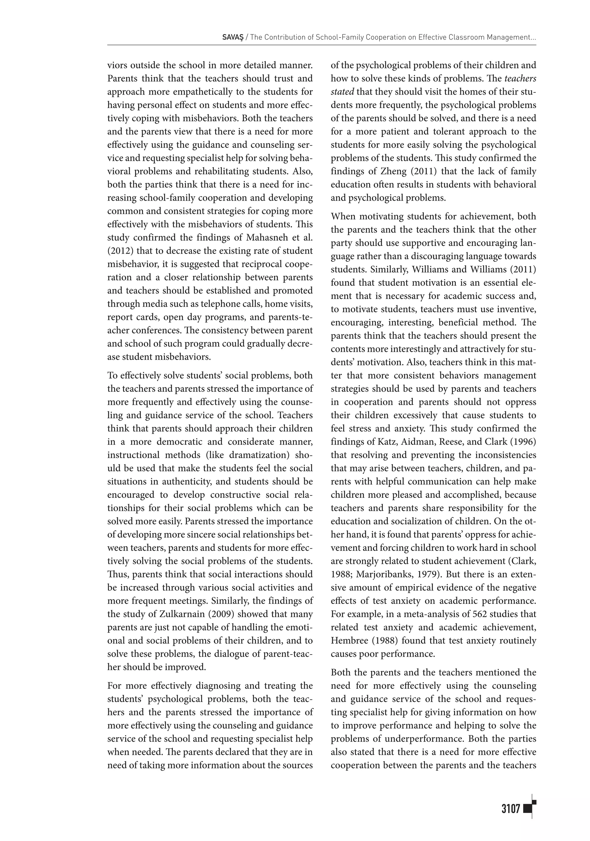 SAVAŞ / The Contribution of School-Family Cooperation on Effective Classroom Management...
3107
viors outside the school in more detailed manner.
Parents think that the teachers should trust and
approach more empathetically to the students for
having personal effect on students and more effec-
tively coping with misbehaviors. Both the teachers
and the parents view that there is a need for more
effectively using the guidance and counseling ser-
vice and requesting specialist help for solving beha-
vioral problems and rehabilitating students. Also,
both the parties think that there is a need for inc-
reasing school-family cooperation and developing
common and consistent strategies for coping more
effectively with the misbehaviors of students. This
study confirmed the findings of Mahasneh et al.
(2012) that to decrease the existing rate of student
misbehavior, it is suggested that reciprocal coope-
ration and a closer relationship between parents
and teachers should be established and promoted
through media such as telephone calls, home visits,
report cards, open day programs, and parents-te-
acher conferences. The consistency between parent
and school of such program could gradually decre-
ase student misbehaviors.
To effectively solve students’ social problems, both
the teachers and parents stressed the importance of
more frequently and effectively using the counse-
ling and guidance service of the school. Teachers
think that parents should approach their children
in a more democratic and considerate manner,
instructional methods (like dramatization) sho-
uld be used that make the students feel the social
situations in authenticity, and students should be
encouraged to develop constructive social rela-
tionships for their social problems which can be
solved more easily. Parents stressed the importance
of developing more sincere social relationships bet-
ween teachers, parents and students for more effec-
tively solving the social problems of the students.
Thus, parents think that social interactions should
be increased through various social activities and
more frequent meetings. Similarly, the findings of
the study of Zulkarnain (2009) showed that many
parents are just not capable of handling the emoti-
onal and social problems of their children, and to
solve these problems, the dialogue of parent-teac-
her should be improved.
For more effectively diagnosing and treating the
students’ psychological problems, both the teac-
hers and the parents stressed the importance of
more effectively using the counseling and guidance
service of the school and requesting specialist help
when needed. The parents declared that they are in
need of taking more information about the sources
of the psychological problems of their children and
how to solve these kinds of problems. The teachers
stated that they should visit the homes of their stu-
dents more frequently, the psychological problems
of the parents should be solved, and there is a need
for a more patient and tolerant approach to the
students for more easily solving the psychological
problems of the students. This study confirmed the
findings of Zheng (2011) that the lack of family
education often results in students with behavioral
and psychological problems.
When motivating students for achievement, both
the parents and the teachers think that the other
party should use supportive and encouraging lan-
guage rather than a discouraging language towards
students. Similarly, Williams and Williams (2011)
found that student motivation is an essential ele-
ment that is necessary for academic success and,
to motivate students, teachers must use inventive,
encouraging, interesting, beneficial method. The
parents think that the teachers should present the
contents more interestingly and attractively for stu-
dents’ motivation. Also, teachers think in this mat-
ter that more consistent behaviors management
strategies should be used by parents and teachers
in cooperation and parents should not oppress
their children excessively that cause students to
feel stress and anxiety. This study confirmed the
findings of Katz, Aidman, Reese, and Clark (1996)
that resolving and preventing the inconsistencies
that may arise between teachers, children, and pa-
rents with helpful communication can help make
children more pleased and accomplished, because
teachers and parents share responsibility for the
education and socialization of children. On the ot-
her hand, it is found that parents’ oppress for achie-
vement and forcing children to work hard in school
are strongly related to student achievement (Clark,
1988; Marjoribanks, 1979). But there is an exten-
sive amount of empirical evidence of the negative
effects of test anxiety on academic performance.
For example, in a meta-analysis of 562 studies that
related test anxiety and academic achievement,
Hembree (1988) found that test anxiety routinely
causes poor performance.
Both the parents and the teachers mentioned the
need for more effectively using the counseling
and guidance service of the school and reques-
ting specialist help for giving information on how
to improve performance and helping to solve the
problems of underperformance. Both the parties
also stated that there is a need for more effective
cooperation between the parents and the teachers
 